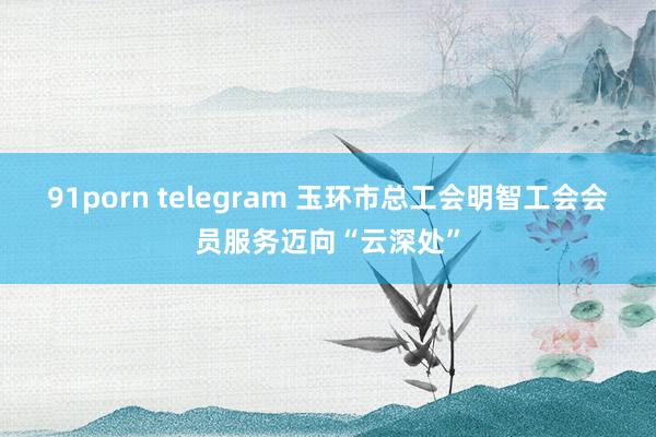 91porn telegram 玉环市总工会明智工会会员服务迈向“云深处”