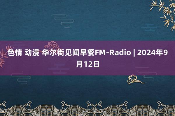 色情 动漫 华尔街见闻早餐FM-Radio | 2024年9月12日