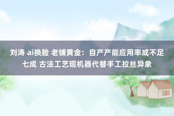 刘涛 ai换脸 老铺黄金：自产产能应用率或不足七成 古法工艺现机器代替手工拉丝异象