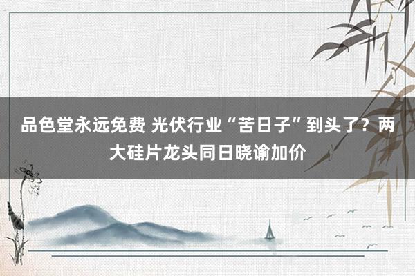 品色堂永远免费 光伏行业“苦日子”到头了？两大硅片龙头同日晓谕加价