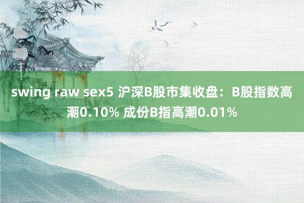 swing raw sex5 沪深B股市集收盘：B股指数高潮0.10% 成份B指高潮0.01%