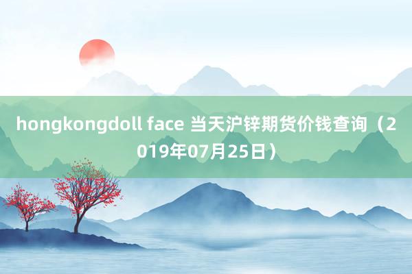 hongkongdoll face 当天沪锌期货价钱查询（2019年07月25日）