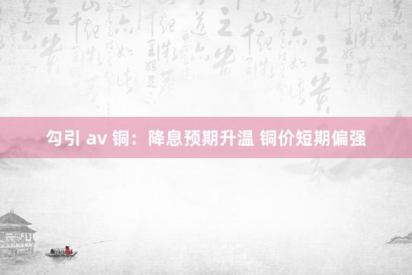 勾引 av 铜：降息预期升温 铜价短期偏强