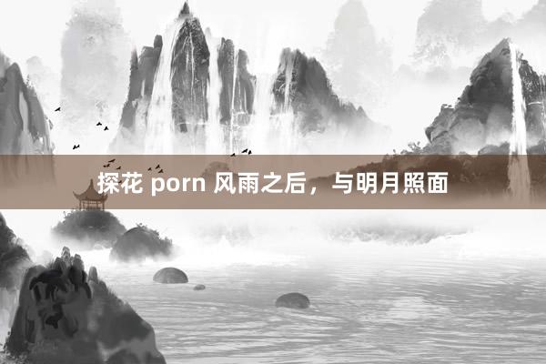 探花 porn 风雨之后，与明月照面