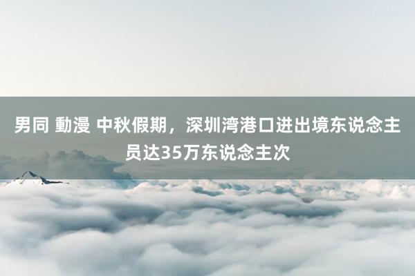 男同 動漫 中秋假期，深圳湾港口进出境东说念主员达35万东说念主次