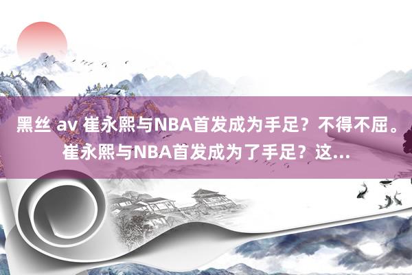 黑丝 av 崔永熙与NBA首发成为手足？不得不屈。崔永熙与NBA首发成为了手足？这...