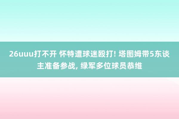 26uuu打不开 怀特遭球迷殴打! 塔图姆带5东谈主准备参战， 绿军多位球员恭维