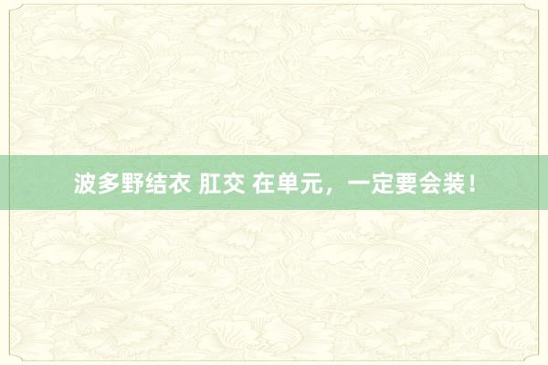 波多野结衣 肛交 在单元，一定要会装！