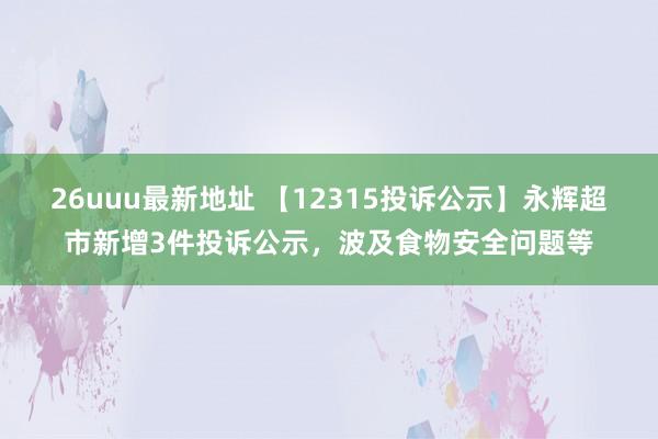 26uuu最新地址 【12315投诉公示】永辉超市新增3件投诉公示，波及食物安全问题等