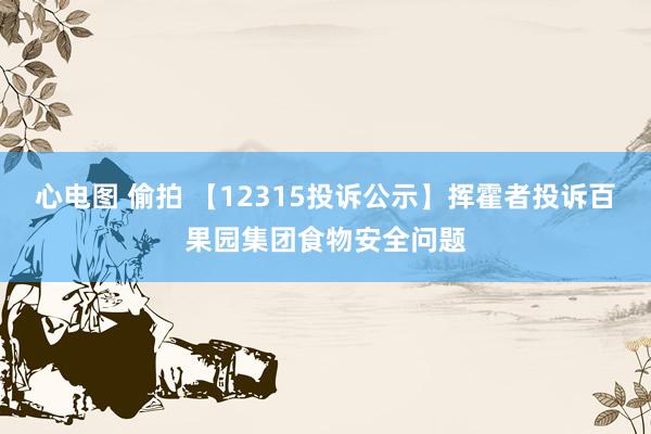 心电图 偷拍 【12315投诉公示】挥霍者投诉百果园集团食物安全问题