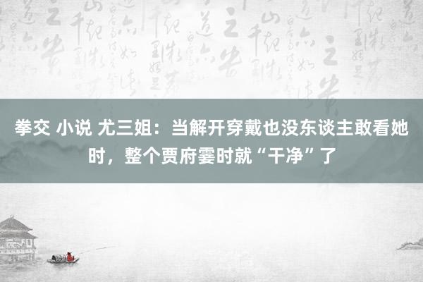 拳交 小说 尤三姐：当解开穿戴也没东谈主敢看她时，整个贾府霎时就“干净”了