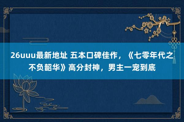 26uuu最新地址 五本口碑佳作，《七零年代之不负韶华》高分封神，男主一宠到底