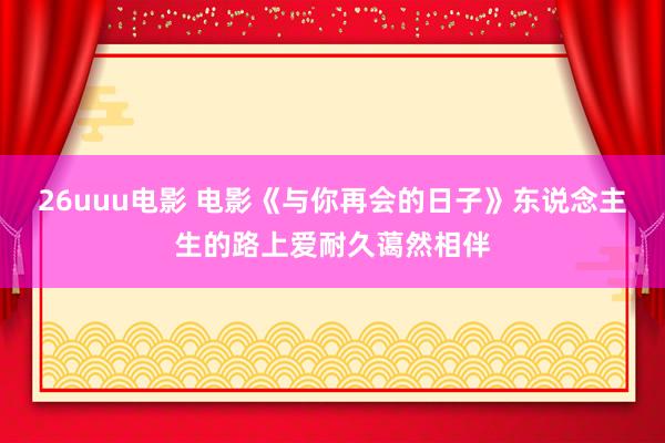 26uuu电影 电影《与你再会的日子》东说念主生的路上爱耐久蔼然相伴