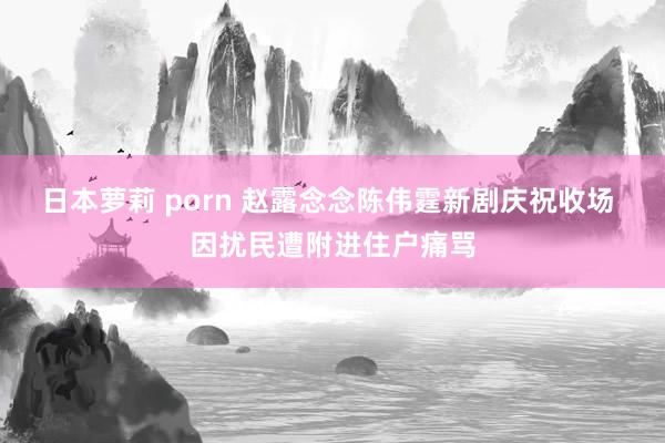 日本萝莉 porn 赵露念念陈伟霆新剧庆祝收场 因扰民遭附进住户痛骂