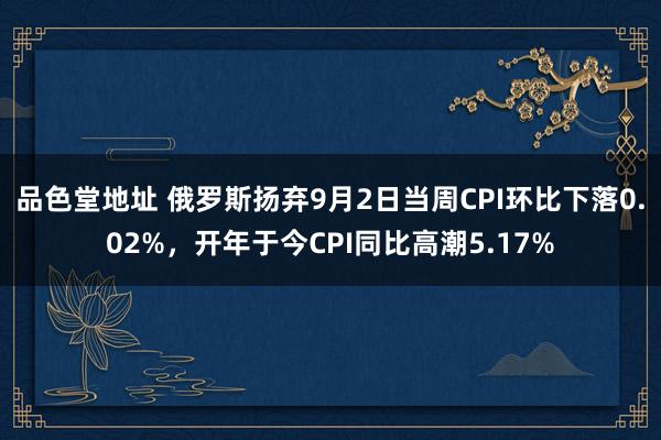 品色堂地址 俄罗斯扬弃9月2日当周CPI环比下落0.02%，开年于今CPI同比高潮5.17%