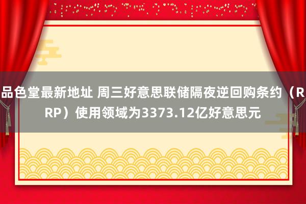 品色堂最新地址 周三好意思联储隔夜逆回购条约（RRP）使用领域为3373.12亿好意思元