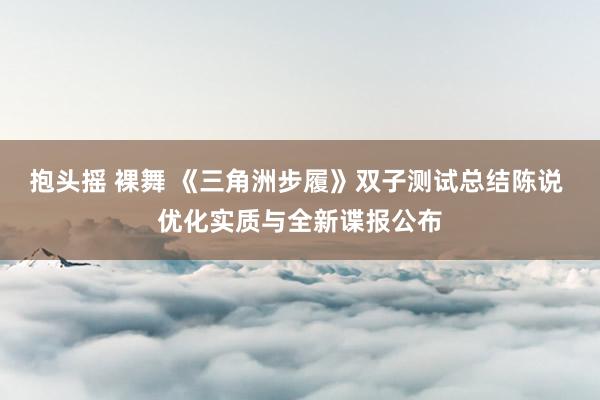 抱头摇 裸舞 《三角洲步履》双子测试总结陈说 优化实质与全新谍报公布