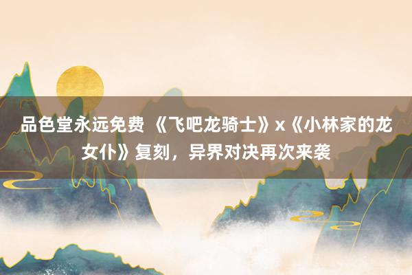 品色堂永远免费 《飞吧龙骑士》x《小林家的龙女仆》复刻，异界对决再次来袭