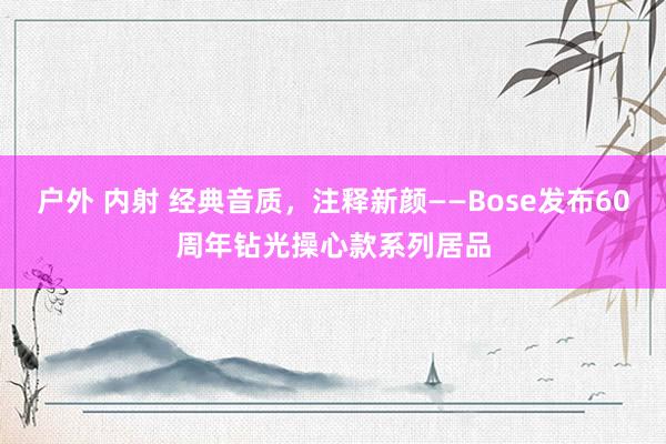 户外 内射 经典音质，注释新颜——Bose发布60周年钻光操心款系列居品