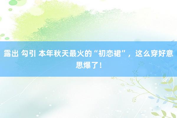 露出 勾引 本年秋天最火的“初恋裙”，这么穿好意思爆了！