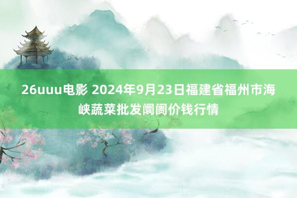 26uuu电影 2024年9月23日福建省福州市海峡蔬菜批发阛阓价钱行情