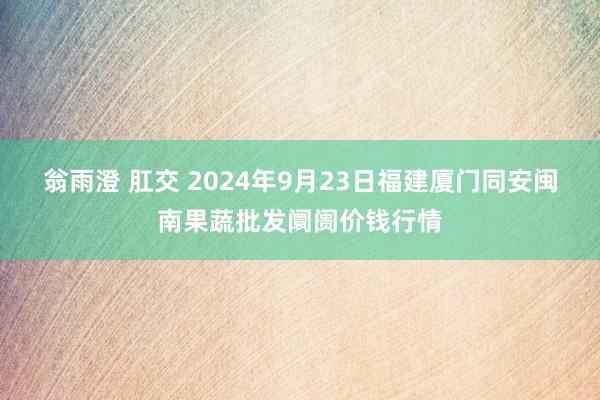 翁雨澄 肛交 2024年9月23日福建厦门同安闽南果蔬批发阛阓价钱行情