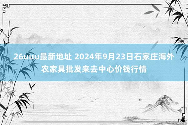 26uuu最新地址 2024年9月23日石家庄海外农家具批发来去中心价钱行情