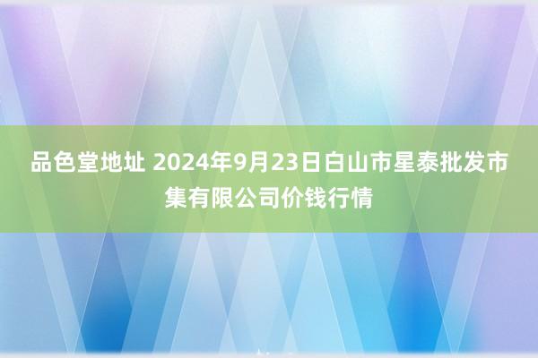 品色堂地址 2024年9月23日白山市星泰批发市集有限公司价钱行情