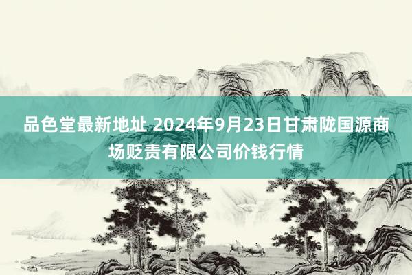 品色堂最新地址 2024年9月23日甘肃陇国源商场贬责有限公司价钱行情