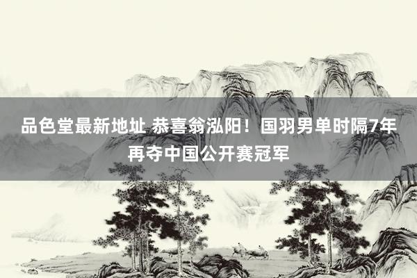 品色堂最新地址 恭喜翁泓阳！国羽男单时隔7年再夺中国公开赛冠军