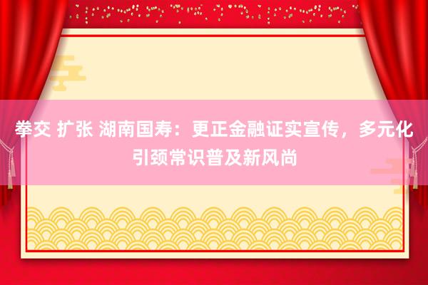 拳交 扩张 湖南国寿：更正金融证实宣传，多元化引颈常识普及新风尚