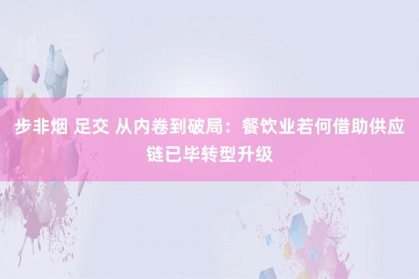 步非烟 足交 从内卷到破局：餐饮业若何借助供应链已毕转型升级