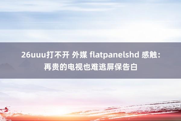 26uuu打不开 外媒 flatpanelshd 感触：再贵的电视也难逃屏保告白