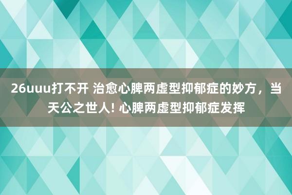 26uuu打不开 治愈心脾两虚型抑郁症的妙方，当天公之世人! 心脾两虚型抑郁症发挥