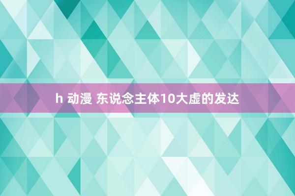 h 动漫 东说念主体10大虚的发达