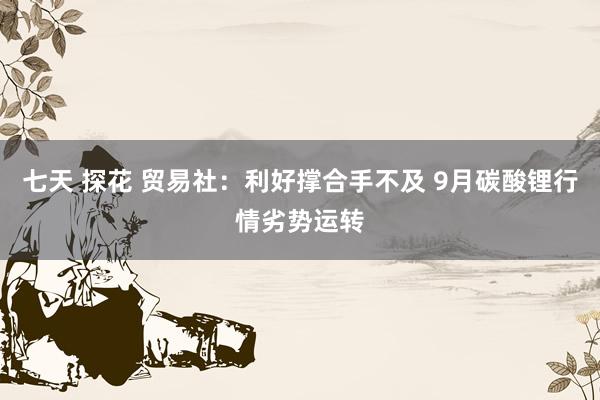 七天 探花 贸易社：利好撑合手不及 9月碳酸锂行情劣势运转