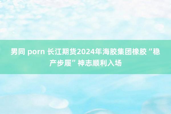 男同 porn 长江期货2024年海胶集团橡胶“稳产步履”神志顺利入场