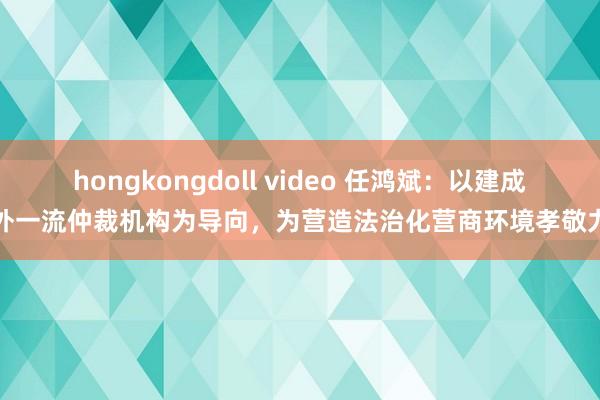 hongkongdoll video 任鸿斌：以建成海外一流仲裁机构为导向，为营造法治化营商环境孝敬力量