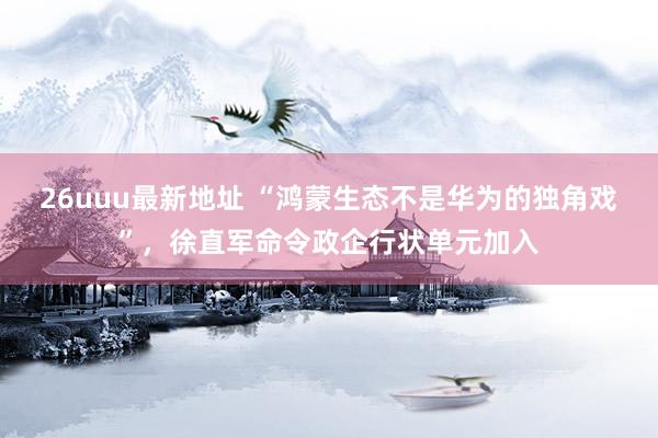 26uuu最新地址 “鸿蒙生态不是华为的独角戏”，徐直军命令政企行状单元加入