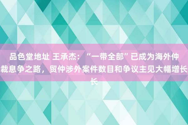 品色堂地址 王承杰：“一带全部”已成为海外仲裁息争之路，贸仲涉外案件数目和争议主见大幅增长