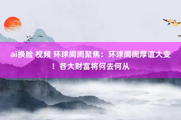 ai换脸 视频 环球阛阓聚焦：环球阛阓厚谊大变！各大财富将何去何从