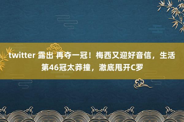 twitter 露出 再夺一冠！梅西又迎好音信，生活第46冠太莽撞，澈底甩开C罗