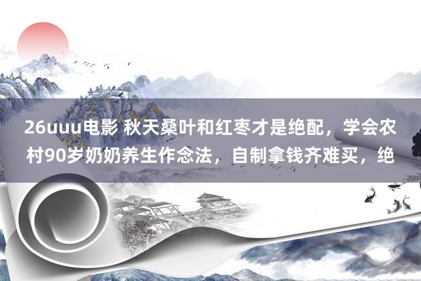 26uuu电影 秋天桑叶和红枣才是绝配，学会农村90岁奶奶养生作念法，自制拿钱齐难买，绝