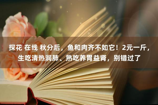 探花 在线 秋分后，鱼和肉齐不如它！2元一斤，生吃清热润肺、熟吃养胃益肾，别错过了