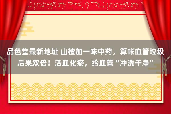 品色堂最新地址 山楂加一味中药，算帐血管垃圾后果双倍！活血化瘀，给血管“冲洗干净”