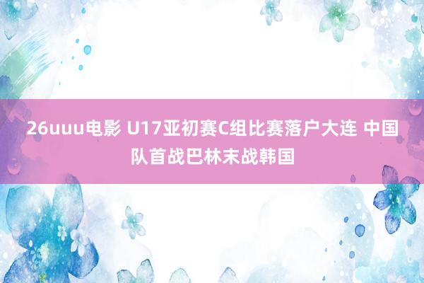 26uuu电影 U17亚初赛C组比赛落户大连 中国队首战巴林末战韩国