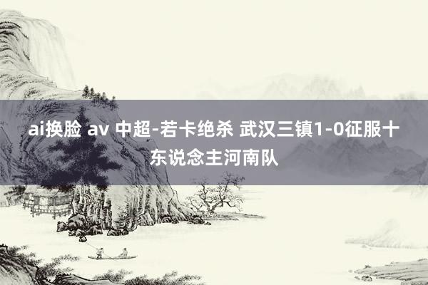 ai换脸 av 中超-若卡绝杀 武汉三镇1-0征服十东说念主河南队