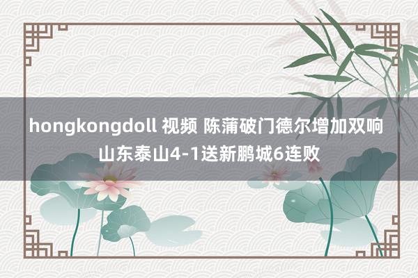 hongkongdoll 视频 陈蒲破门德尔增加双响 山东泰山4-1送新鹏城6连败