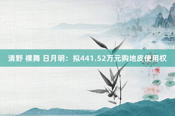 清野 裸舞 日月明：拟441.52万元购地皮使用权