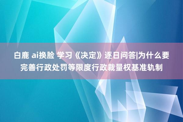 白鹿 ai换脸 学习《决定》逐日问答|为什么要完善行政处罚等限度行政裁量权基准轨制